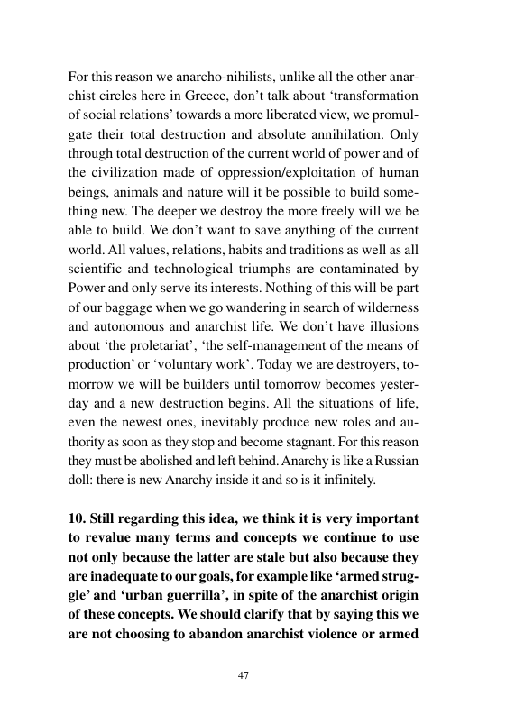For this reason we anarcho-nihilists, unlike all the other anar- chist circles here in Greece, don’t talk about “transformation ons” towards a more liberated view, we promul- gate their total destruction and absolute annihilation. Only through total destruction of the current world of power and of the civilization made of oppression/exploitation of human beings, animals and nature will it be possible to build some- thing new. The deeper we destroy the more freely will we be able to build. We don’t want to save anything of the current world. All values, relations, habits and traditions as well as all scientific and technological triumphs are contaminated by Power and only serve its interests. Nothing of this will be part of our baggage when we go wandering in search of wilderness and autonomous and anarchist life. We don’t have illusions about ‘the proletariat’, ‘the self-management of the means of production’ or *voluntary work’. Today we are destroyers, to- morrow we will be builders until tomorrow becomes yester- day and a new destruction begins. All the situations of life, even the newest ones, inevitably produce new roles and au- thority as soon as they stop and become stagnant. For this reason they must be abolished and left behind. Anarchy is like a Russian doll:there is new Anarchy inside it and so is i infinitely.  of social rela  10. Still regarding this idea, we think it is very important to revalue many terms and concepts we continue to use not only because the latter are stale but also because they are inadequate to our goals, for example like ‘armed strug- gle’ and ‘urban guerrilla’, in spite of the anarchist origin of these concepts. We should clarify that by saying this we 2 to abandon anarchist violence or armed  el 